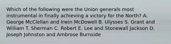 Which of the following were the Union generals most instrumental in finally achieving a victory for the North? A. George McClellan and Irwin McDowell B. Ulysses S. Grant and William T. Sherman C. Robert E. Lee and Stonewall Jackson D. Joseph Johnston and Ambrose Burnside