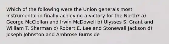 Which of the following were the Union generals most instrumental in finally achieving a victory for the North? a) George McClellan and Irwin McDowell b) Ulysses S. Grant and William T. Sherman c) Robert E. Lee and Stonewall Jackson d) Joseph Johnston and Ambrose Burnside