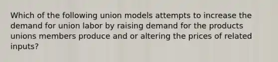 Which of the following union models attempts to increase the demand for union labor by raising demand for the products unions members produce and or altering the prices of related inputs?