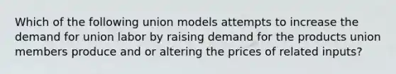 Which of the following union models attempts to increase the demand for union labor by raising demand for the products union members produce and or altering the prices of related inputs?