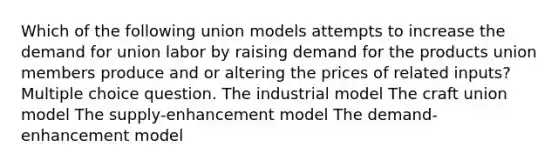 Which of the following union models attempts to increase the demand for union labor by raising demand for the products union members produce and or altering the prices of related inputs? Multiple choice question. The industrial model The craft union model The supply-enhancement model The demand-enhancement model