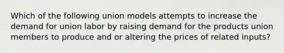 Which of the following union models attempts to increase the demand for union labor by raising demand for the products union members to produce and or altering the prices of related inputs?