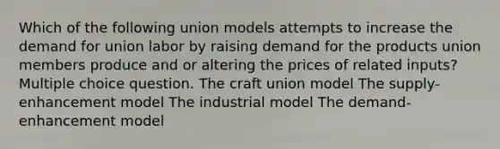 Which of the following union models attempts to increase the demand for union labor by raising demand for the products union members produce and or altering the prices of related inputs? Multiple choice question. The craft union model The supply-enhancement model The industrial model The demand-enhancement model