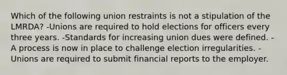 Which of the following union restraints is not a stipulation of the LMRDA? -Unions are required to hold elections for officers every three years. -Standards for increasing union dues were defined. -A process is now in place to challenge election irregularities. -Unions are required to submit financial reports to the employer.