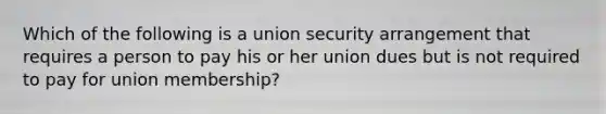 Which of the following is a union security arrangement that requires a person to pay his or her union dues but is not required to pay for union membership?