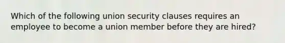 Which of the following union security clauses requires an employee to become a union member before they are hired?