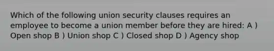 Which of the following union security clauses requires an employee to become a union member before they are hired: A ) Open shop B ) Union shop C ) Closed shop D ) Agency shop