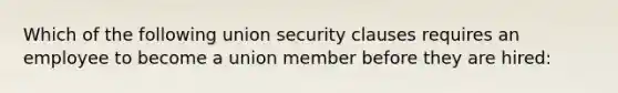 Which of the following union security clauses requires an employee to become a union member before they are hired: