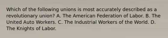 Which of the following unions is most accurately described as a revolutionary union? A. The American Federation of Labor. B. The United Auto Workers. C. The Industrial Workers of the World. D. The Knights of Labor.