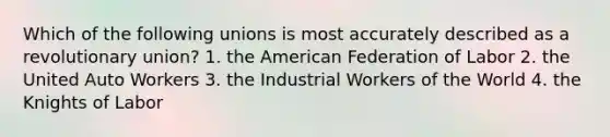 Which of the following unions is most accurately described as a revolutionary union? 1. the American Federation of Labor 2. the United Auto Workers 3. the Industrial Workers of the World 4. the Knights of Labor