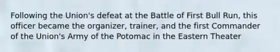 Following the Union's defeat at the Battle of First Bull Run, this officer became the organizer, trainer, and the first Commander of the Union's Army of the Potomac in the Eastern Theater