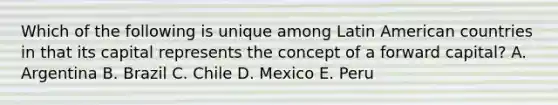 Which of the following is unique among Latin American countries in that its capital represents the concept of a forward capital? A. Argentina B. Brazil C. Chile D. Mexico E. Peru