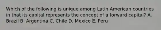 Which of the following is unique among Latin American countries in that its capital represents the concept of a forward capital? A. Brazil B. Argentina C. Chile D. Mexico E. Peru