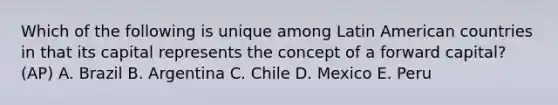 Which of the following is unique among Latin American countries in that its capital represents the concept of a forward capital? (AP) A. Brazil B. Argentina C. Chile D. Mexico E. Peru