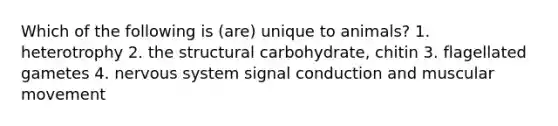 Which of the following is (are) unique to animals? 1. heterotrophy 2. the structural carbohydrate, chitin 3. flagellated gametes 4. nervous system signal conduction and muscular movement