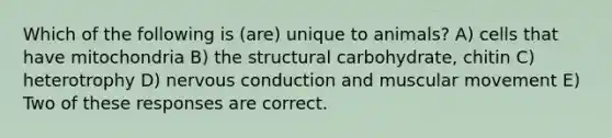 Which of the following is (are) unique to animals? A) cells that have mitochondria B) the structural carbohydrate, chitin C) heterotrophy D) nervous conduction and muscular movement E) Two of these responses are correct.