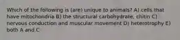 Which of the following is (are) unique to animals? A) cells that have mitochondria B) the structural carbohydrate, chitin C) nervous conduction and muscular movement D) heterotrophy E) both A and C