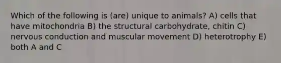 Which of the following is (are) unique to animals? A) cells that have mitochondria B) the structural carbohydrate, chitin C) nervous conduction and muscular movement D) heterotrophy E) both A and C