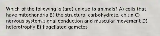 Which of the following is (are) unique to animals? A) cells that have mitochondria B) the structural carbohydrate, chitin C) <a href='https://www.questionai.com/knowledge/kThdVqrsqy-nervous-system' class='anchor-knowledge'>nervous system</a> signal conduction and muscular movement D) heterotrophy E) flagellated gametes