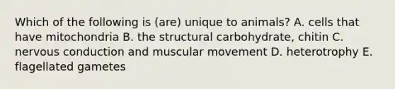 Which of the following is (are) unique to animals? A. cells that have mitochondria B. the structural carbohydrate, chitin C. nervous conduction and muscular movement D. heterotrophy E. flagellated gametes