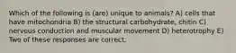 Which of the following is (are) unique to animals? A) cells that have mitochondria B) the structural carbohydrate, chitin C) nervous conduction and muscular movement D) heterotrophy E) Two of these responses are correct.