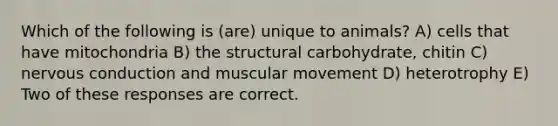 Which of the following is (are) unique to animals? A) cells that have mitochondria B) the structural carbohydrate, chitin C) nervous conduction and muscular movement D) heterotrophy E) Two of these responses are correct.