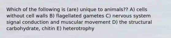 Which of the following is (are) unique to animals?? A) cells without cell walls B) flagellated gametes C) <a href='https://www.questionai.com/knowledge/kThdVqrsqy-nervous-system' class='anchor-knowledge'>nervous system</a> signal conduction and muscular movement D) the structural carbohydrate, chitin E) heterotrophy