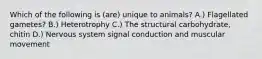 Which of the following is (are) unique to animals? A.) Flagellated gametes? B.) Heterotrophy C.) The structural carbohydrate, chitin D.) Nervous system signal conduction and muscular movement