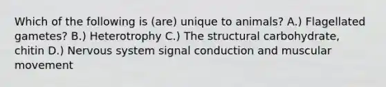 Which of the following is (are) unique to animals? A.) Flagellated gametes? B.) Heterotrophy C.) The structural carbohydrate, chitin D.) Nervous system signal conduction and muscular movement