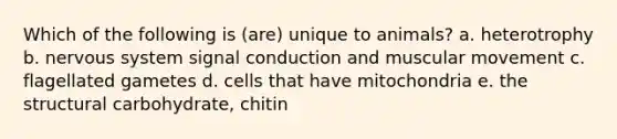 Which of the following is (are) unique to animals? a. heterotrophy b. nervous system signal conduction and muscular movement c. flagellated gametes d. cells that have mitochondria e. the structural carbohydrate, chitin