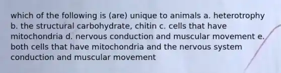 which of the following is (are) unique to animals a. heterotrophy b. the structural carbohydrate, chitin c. cells that have mitochondria d. nervous conduction and muscular movement e. both cells that have mitochondria and the nervous system conduction and muscular movement