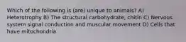 Which of the following is (are) unique to animals? A) Heterotrophy B) The structural carbohydrate, chitin C) Nervous system signal conduction and muscular movement D) Cells that have mitochondria