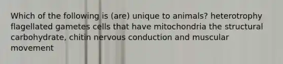 Which of the following is (are) unique to animals? heterotrophy flagellated gametes cells that have mitochondria the structural carbohydrate, chitin nervous conduction and muscular movement