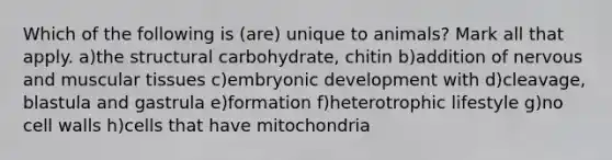 Which of the following is (are) unique to animals? Mark all that apply. a)the structural carbohydrate, chitin b)addition of nervous and muscular tissues c)embryonic development with d)cleavage, blastula and gastrula e)formation f)heterotrophic lifestyle g)no cell walls h)cells that have mitochondria