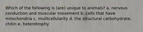 Which of the following is (are) unique to animals? a. nervous conduction and muscular movement b. cells that have mitochondria c. mulitcellularity d. the structural carbohydrate, chitin e. heterotrophy