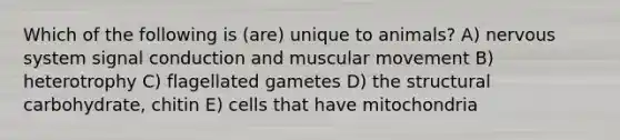 Which of the following is (are) unique to animals? A) nervous system signal conduction and muscular movement B) heterotrophy C) flagellated gametes D) the structural carbohydrate, chitin E) cells that have mitochondria