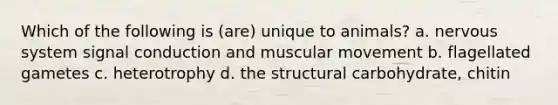 Which of the following is (are) unique to animals? a. nervous system signal conduction and muscular movement b. flagellated gametes c. heterotrophy d. the structural carbohydrate, chitin