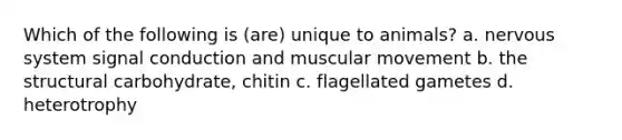 Which of the following is (are) unique to animals? a. <a href='https://www.questionai.com/knowledge/kThdVqrsqy-nervous-system' class='anchor-knowledge'>nervous system</a> signal conduction and muscular movement b. the structural carbohydrate, chitin c. flagellated gametes d. heterotrophy