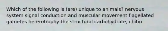 Which of the following is (are) unique to animals? nervous system signal conduction and muscular movement flagellated gametes heterotrophy the structural carbohydrate, chitin