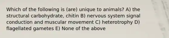 Which of the following is (are) unique to animals? A) the structural carbohydrate, chitin B) nervous system signal conduction and muscular movement C) heterotrophy D) flagellated gametes E) None of the above