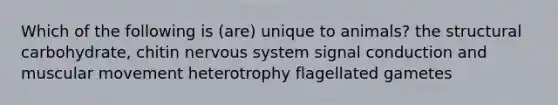 Which of the following is (are) unique to animals? the structural carbohydrate, chitin nervous system signal conduction and muscular movement heterotrophy flagellated gametes