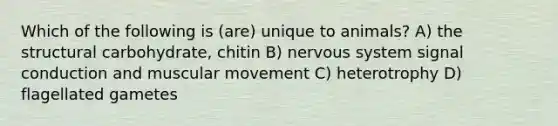 Which of the following is (are) unique to animals? A) the structural carbohydrate, chitin B) nervous system signal conduction and muscular movement C) heterotrophy D) flagellated gametes