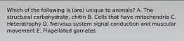 Which of the following is (are) unique to animals? A. The structural carbohydrate, chitin B. Cells that have mitochondria C. Heterotrophy D. Nervous system signal conduction and muscular movement E. Flagellated gametes