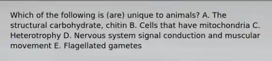 Which of the following is (are) unique to animals? A. The structural carbohydrate, chitin B. Cells that have mitochondria C. Heterotrophy D. <a href='https://www.questionai.com/knowledge/kThdVqrsqy-nervous-system' class='anchor-knowledge'>nervous system</a> signal conduction and muscular movement E. Flagellated gametes