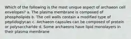 Which of the following is the most unique aspect of archaeon cell envelopes? a. The plasma membrane is composed of phospholipids b. The cell walls contain a modified type of peptidoglycan c. Archaeon capsules can be composed of protein or polysaccharide d. Some archaeons have lipid monolayers in their plasma membrane