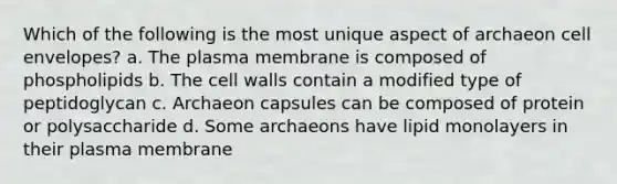 Which of the following is the most unique aspect of archaeon cell envelopes? a. The plasma membrane is composed of phospholipids b. The cell walls contain a modified type of peptidoglycan c. Archaeon capsules can be composed of protein or polysaccharide d. Some archaeons have lipid monolayers in their plasma membrane