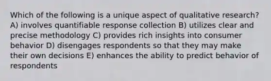 Which of the following is a unique aspect of qualitative research? A) involves quantifiable response collection B) utilizes clear and precise methodology C) provides rich insights into consumer behavior D) disengages respondents so that they may make their own decisions E) enhances the ability to predict behavior of respondents