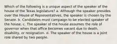 Which of the following is a unique aspect of the speaker of the house of the Texas legislature? a. Although the speaker presides over the House of Representatives, the speaker is chosen by the Senate. b. Candidates must campaign to be elected speaker of the house. c. The speaker of the house assumes the role of governor when that office becomes vacant due to death, disability, or resignation. d. The speaker of the house is a joint role shared by two people.