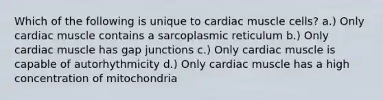 Which of the following is unique to cardiac muscle cells? a.) Only cardiac muscle contains a sarcoplasmic reticulum b.) Only cardiac muscle has gap junctions c.) Only cardiac muscle is capable of autorhythmicity d.) Only cardiac muscle has a high concentration of mitochondria