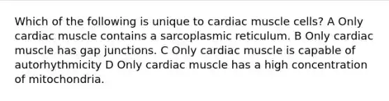 Which of the following is unique to cardiac muscle cells? A Only cardiac muscle contains a sarcoplasmic reticulum. B Only cardiac muscle has gap junctions. C Only cardiac muscle is capable of autorhythmicity D Only cardiac muscle has a high concentration of mitochondria.